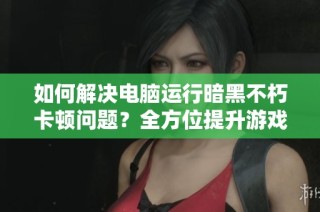 如何解决电脑运行暗黑不朽卡顿问题？全方位提升游戏体验的攻略分享