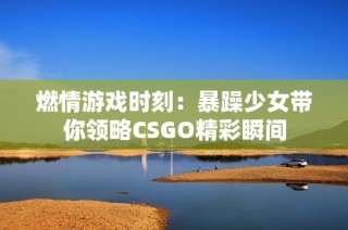 燃情游戏时刻：暴躁少女带你领略CSGO精彩瞬间