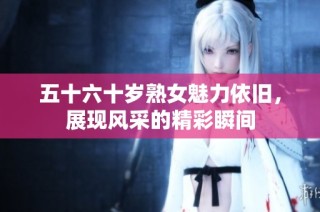 五十六十岁熟女魅力依旧，展现风采的精彩瞬间