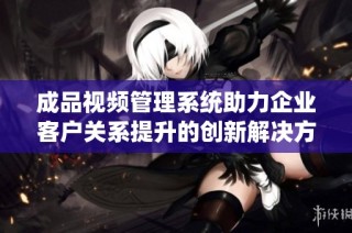 成品视频管理系统助力企业客户关系提升的创新解决方案