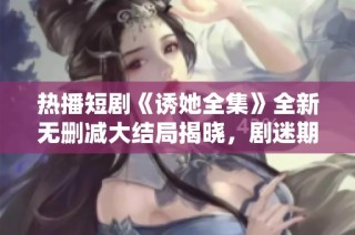 热播短剧《诱她全集》全新无删减大结局揭晓，剧迷期待新剧上线