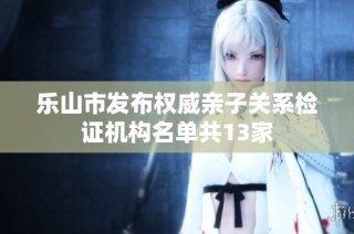乐山市发布权威亲子关系检证机构名单共13家