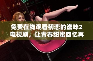 免费在线观看初恋的滋味2电视剧，让青春甜蜜回忆再现
