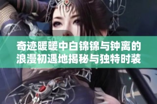 奇迹暖暖中白锦锦与钟离的浪漫初遇地揭秘与独特时装赛的精彩瞬间分析