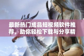 最新热门成品短视频软件推荐，助你轻松下载与分享精彩内容