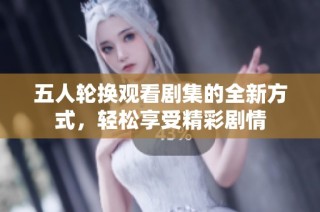 五人轮换观看剧集的全新方式，轻松享受精彩剧情