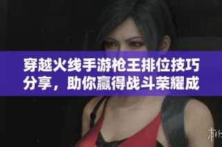 穿越火线手游枪王排位技巧分享，助你赢得战斗荣耀成为电竞传奇战士