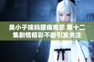 臭小子姨妈腰痛难忍 第十二集剧情精彩不断引发关注
