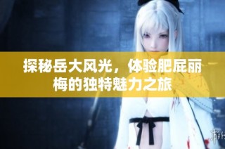 探秘岳大风光，体验肥屁丽梅的独特魅力之旅