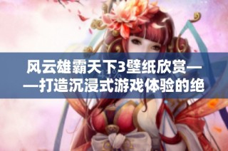 风云雄霸天下3壁纸欣赏——打造沉浸式游戏体验的绝美视觉享受