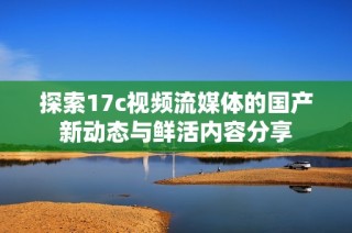 探索17c视频流媒体的国产新动态与鲜活内容分享