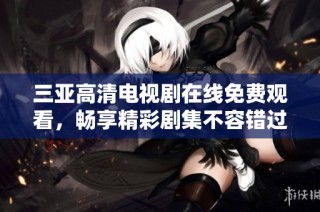三亚高清电视剧在线免费观看，畅享精彩剧集不容错过
