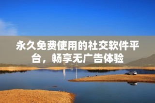 永久免费使用的社交软件平台，畅享无广告体验