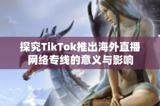 探究TikTok推出海外直播网络专线的意义与影响