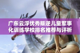 广东云浮优秀叛逆儿童军事化训练学校排名推荐与评析