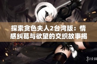 探索贪色夫人2台湾版：情感纠葛与欲望的交织故事揭秘