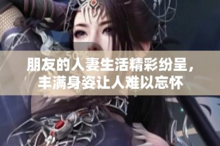 朋友的人妻生活精彩纷呈，丰满身姿让人难以忘怀