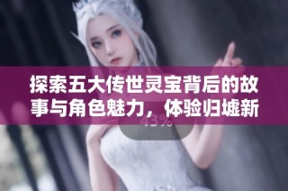 探索五大传世灵宝背后的故事与角色魅力，体验归墟新服的精彩！