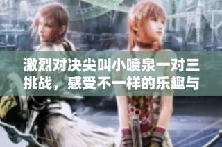 激烈对决尖叫小喷泉一对三挑战，感受不一样的乐趣与刺激！