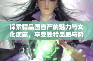 探索精品国自产的魅力与文化底蕴，享受独特品质与风格