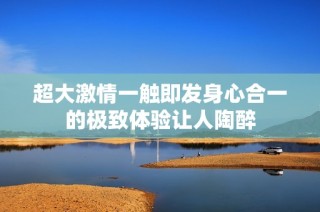 超大激情一触即发身心合一的极致体验让人陶醉