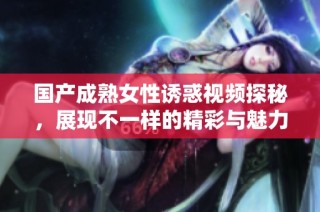国产成熟女性诱惑视频探秘，展现不一样的精彩与魅力