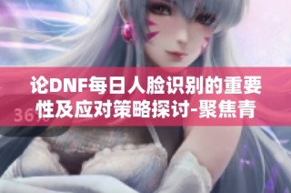 论DNF每日人脸识别的重要性及应对策略探讨-聚焦青岛安心游