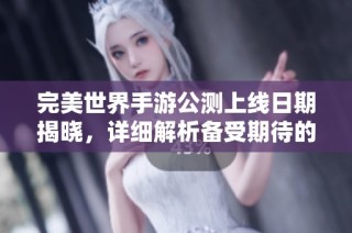 完美世界手游公测上线日期揭晓，详细解析备受期待的具体时间和内容