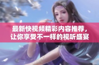 最新快视频精彩内容推荐，让你享受不一样的视听盛宴