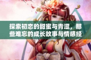 探索初恋的甜蜜与青涩，那些难忘的成长故事与情感经历