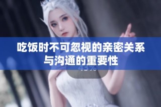 吃饭时不可忽视的亲密关系与沟通的重要性