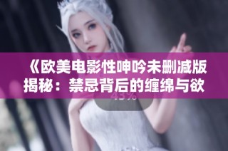 《欧美电影性呻吟未删减版揭秘：禁忌背后的缠绵与欲望》
