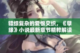 错综复杂的爱恨交织，《孽缘》小说最新章节精粹解读与感悟