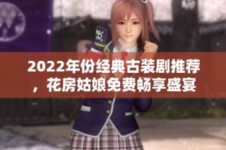 2022年份经典古装剧推荐，花房姑娘免费畅享盛宴