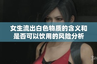 女生流出白色物质的含义和是否可以饮用的风险分析