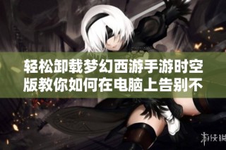 轻松卸载梦幻西游手游时空版教你如何在电脑上告别不必要的负担