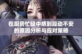 在厨房忙碌中感到躁动不安的原因分析与应对策略