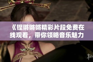 《铿锵锵锵精彩片段免费在线观看，带你领略音乐魅力》
