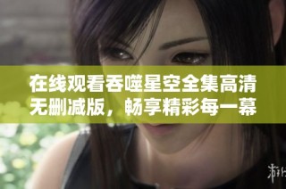 在线观看吞噬星空全集高清无删减版，畅享精彩每一幕