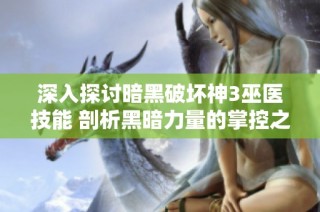 深入探讨暗黑破坏神3巫医技能 剖析黑暗力量的掌控之道