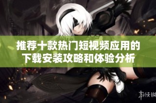 推荐十款热门短视频应用的下载安装攻略和体验分析