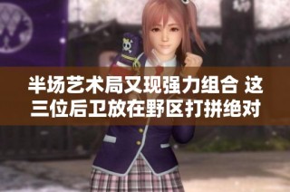 半场艺术局又现强力组合 这三位后卫放在野区打拼绝对威力无比