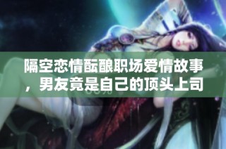 隔空恋情酝酿职场爱情故事，男友竟是自己的顶头上司