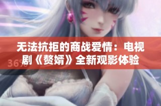 无法抗拒的商战爱情：电视剧《赘婿》全新观影体验