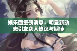 娱乐圈重磅消息：明星新动态引发众人热议与期待