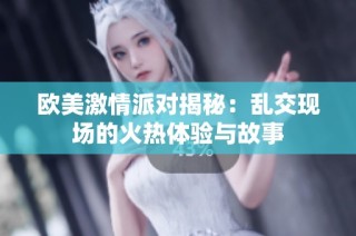欧美激情派对揭秘：乱交现场的火热体验与故事