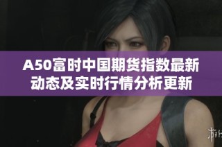 A50富时中国期货指数最新动态及实时行情分析更新