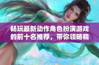 畅玩最新动作角色扮演游戏的前十名推荐，带你领略精彩游戏体验和角色扮演的乐趣