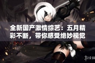 全新国产激情综艺：五月精彩不断，带你感受绝妙视觉盛宴！