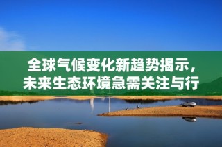 全球气候变化新趋势揭示，未来生态环境急需关注与行动